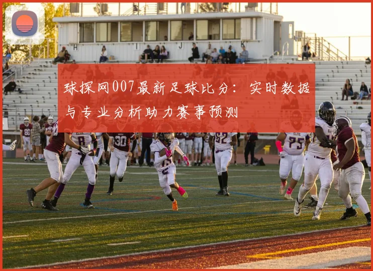 球探网007最新足球比分：实时数据与专业分析助力赛事预测